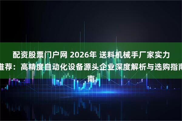配资股票门户网 2026年 送料机械手厂家实力推荐：高精度自动化设备源头企业深度解析与选购指南