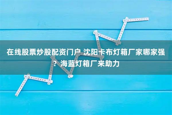 在线股票炒股配资门户 沈阳卡布灯箱厂家哪家强？海蓝灯箱厂来助力