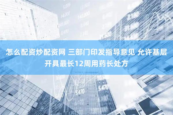 怎么配资炒配资网 三部门印发指导意见 允许基层开具最长12周用药长处方