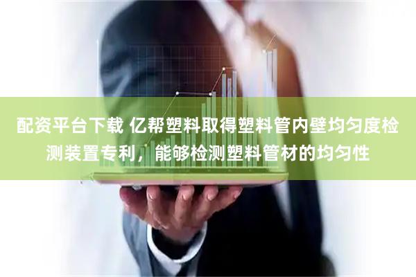 配资平台下载 亿帮塑料取得塑料管内壁均匀度检测装置专利，能够检测塑料管材的均匀性