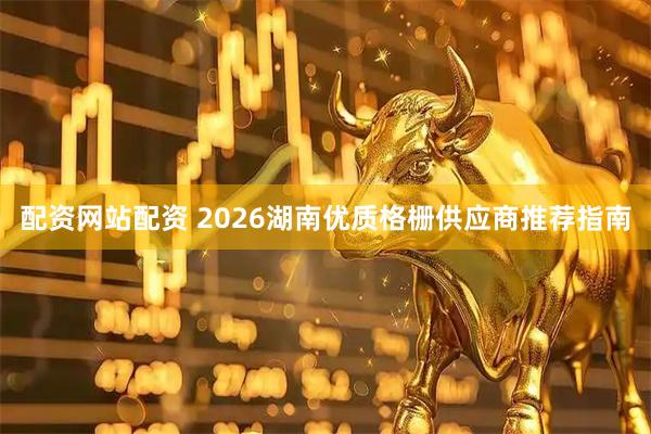 配资网站配资 2026湖南优质格栅供应商推荐指南