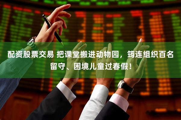 配资股票交易 把课堂搬进动物园，筠连组织百名留守、困境儿童过春假！