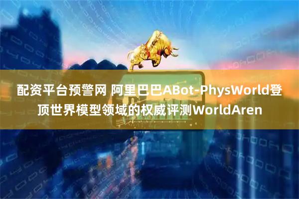 配资平台预警网 阿里巴巴ABot-PhysWorld登顶世界模型领域的权威评测WorldAren