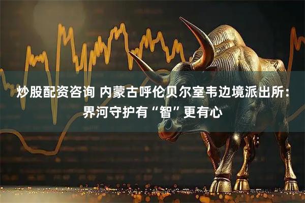 炒股配资咨询 内蒙古呼伦贝尔室韦边境派出所：界河守护有“智”更有心