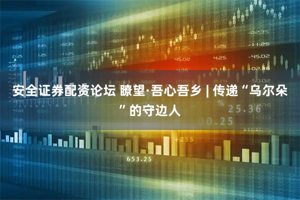 安全证券配资论坛 瞭望·吾心吾乡 | 传递“乌尔朵”的守边人