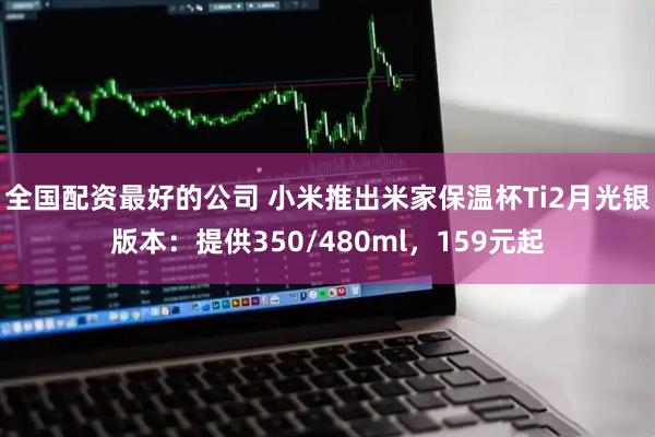 全国配资最好的公司 小米推出米家保温杯Ti2月光银版本：提供350/480ml，159元起