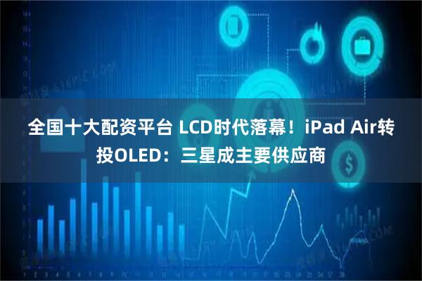 全国十大配资平台 LCD时代落幕！iPad Air转投OLED：三星成主要供应商