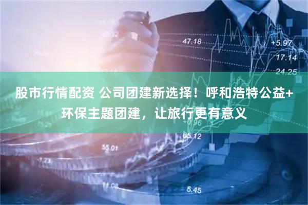 股市行情配资 公司团建新选择！呼和浩特公益+环保主题团建，让旅行更有意义